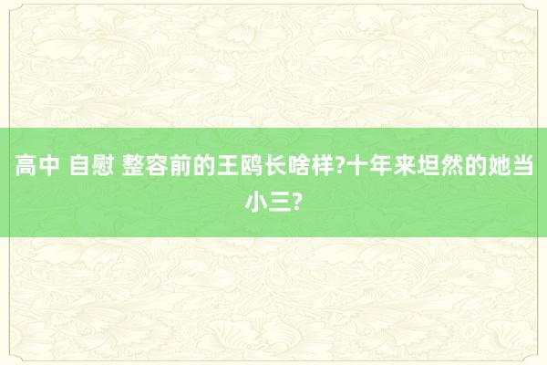 高中 自慰 整容前的王鸥长啥样?十年来坦然的她当小三?