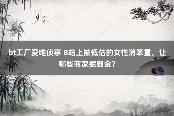 bt工厂爱唯侦察 B站上被低估的女性消笨重，让哪些商家掘到金？