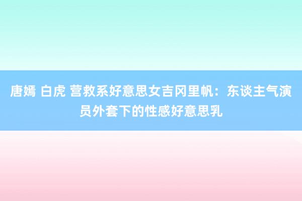 唐嫣 白虎 营救系好意思女吉冈里帆：东谈主气演员外套下的性感好意思乳