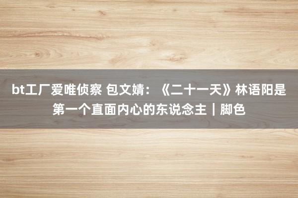 bt工厂爱唯侦察 包文婧：《二十一天》林语阳是第一个直面内心的东说念主｜脚色