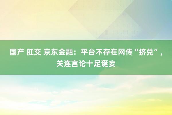 国产 肛交 京东金融：平台不存在网传“挤兑”，关连言论十足诞妄