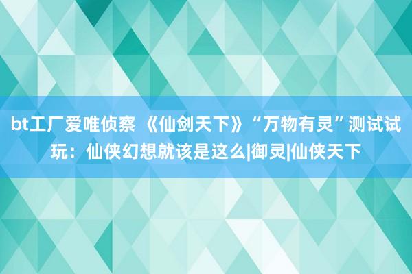 bt工厂爱唯侦察 《仙剑天下》“万物有灵”测试试玩：仙侠幻想就该是这么|御灵|仙侠天下