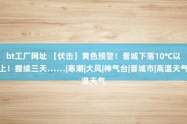 bt工厂网址 【伏击】黄色预警！晋城下落10℃以上！握续三天……|寒潮|大风|神气台|晋城市|高温天气