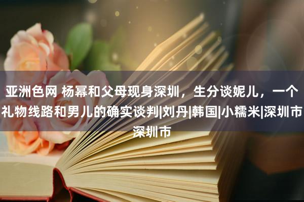 亚洲色网 杨幂和父母现身深圳，生分谈妮儿，一个礼物线路和男儿的确实谈判|刘丹|韩国|小糯米|深圳市