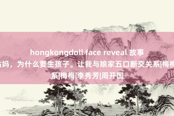 hongkongdoll face reveal 故事：侄子问我：姑妈，为什么要生孩子。让我与娘家五口断交关系|梅梅|李秀芳|周开国