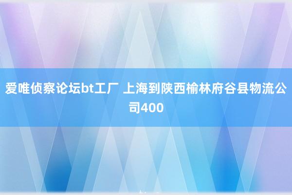 爱唯侦察论坛bt工厂 上海到陕西榆林府谷县物流公司400