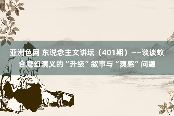 亚洲色网 东说念主文讲坛（401期）——谈谈蚁合魔幻演义的“升级”叙事与“爽感”问题