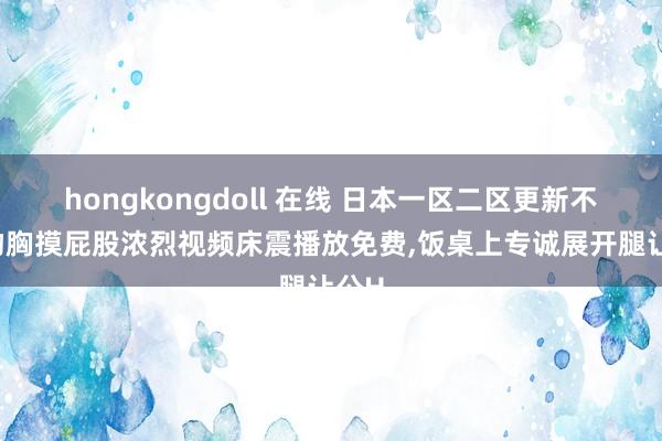 hongkongdoll 在线 日本一区二区更新不卡，吻胸摸屁股浓烈视频床震播放免费，饭桌上专诚展开腿让公H