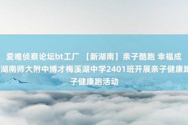 爱唯侦察论坛bt工厂 【新湖南】亲子酷跑 幸福成长——湖南师大附中博才梅溪湖中学2401班开展亲子健康跑活动