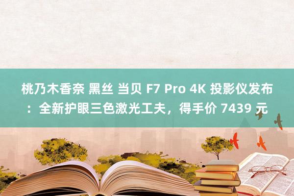 桃乃木香奈 黑丝 当贝 F7 Pro 4K 投影仪发布：全新护眼三色激光工夫，得手价 7439 元