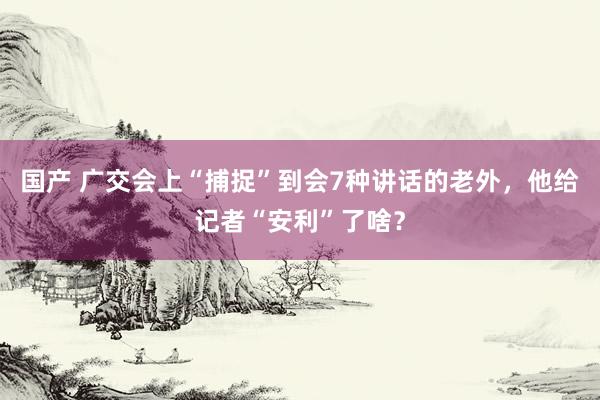 国产 广交会上“捕捉”到会7种讲话的老外，他给记者“安利”了啥？