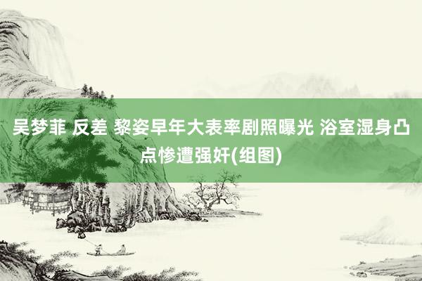 吴梦菲 反差 黎姿早年大表率剧照曝光 浴室湿身凸点惨遭强奸(组图)