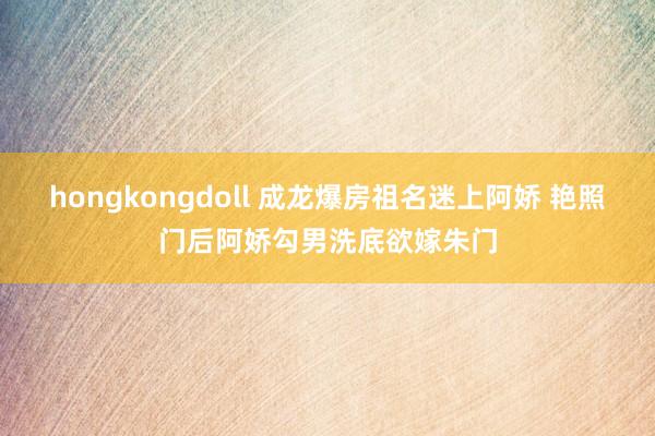 hongkongdoll 成龙爆房祖名迷上阿娇 艳照门后阿娇勾男洗底欲嫁朱门