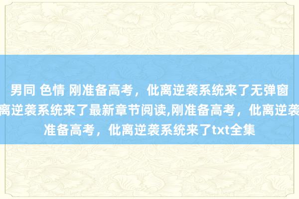 男同 色情 刚准备高考，仳离逆袭系统来了无弹窗，刚准备高考，仳离逆袭系统来了最新章节阅读，刚准备高考，仳离逆袭系统来了txt全集