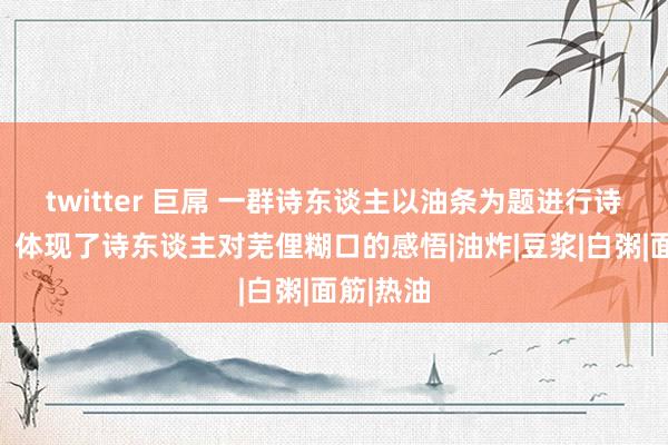 twitter 巨屌 一群诗东谈主以油条为题进行诗词创作，体现了诗东谈主对芜俚糊口的感悟|油炸|豆浆|白粥|面筋|热油