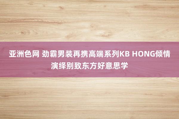 亚洲色网 劲霸男装再携高端系列KB HONG倾情演绎别致东方好意思学