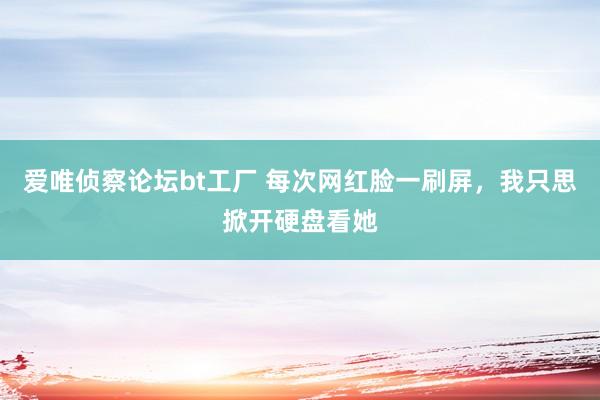 爱唯侦察论坛bt工厂 每次网红脸一刷屏，我只思掀开硬盘看她