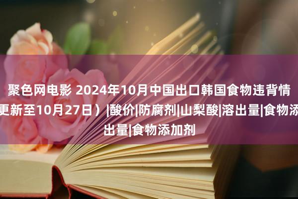 聚色网电影 2024年10月中国出口韩国食物违背情况（更新至10月27日）|酸价|防腐剂|山梨酸|溶出量|食物添加剂