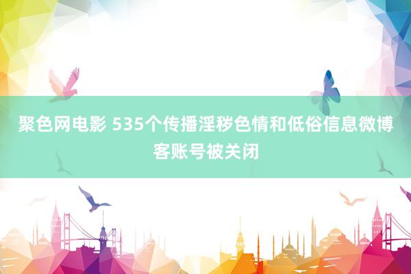 聚色网电影 535个传播淫秽色情和低俗信息微博客账号被关闭