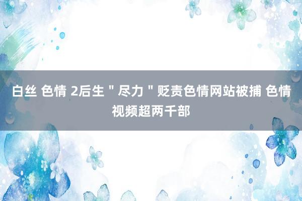 白丝 色情 2后生＂尽力＂贬责色情网站被捕 色情视频超两千部