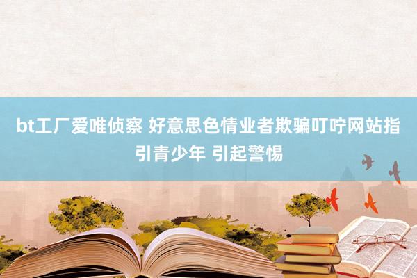 bt工厂爱唯侦察 好意思色情业者欺骗叮咛网站指引青少年 引起警惕