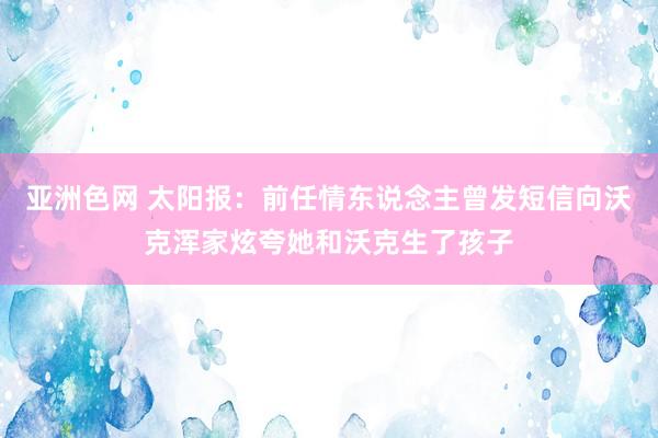 亚洲色网 太阳报：前任情东说念主曾发短信向沃克浑家炫夸她和沃克生了孩子