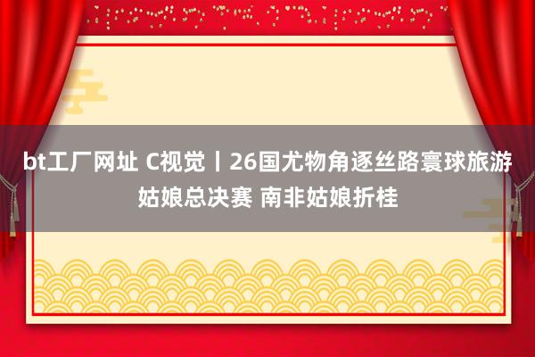 bt工厂网址 C视觉丨26国尤物角逐丝路寰球旅游姑娘总决赛 南非姑娘折桂