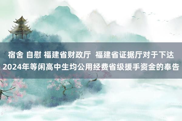 宿舍 自慰 福建省财政厅  福建省证据厅对于下达2024年等闲高中生均公用经费省级援手资金的奉告