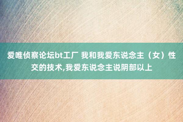 爱唯侦察论坛bt工厂 我和我爱东说念主（女）性交的技术，我爱东说念主说阴部以上