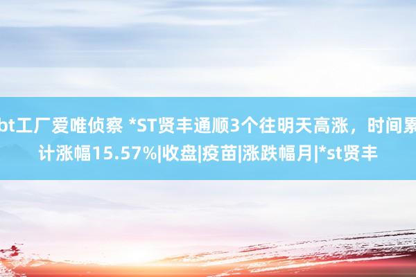 bt工厂爱唯侦察 *ST贤丰通顺3个往明天高涨，时间累计涨幅15.57%|收盘|疫苗|涨跌幅月|*st贤丰