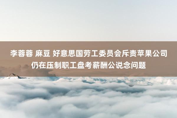 李蓉蓉 麻豆 好意思国劳工委员会斥责苹果公司仍在压制职工盘考薪酬公说念问题