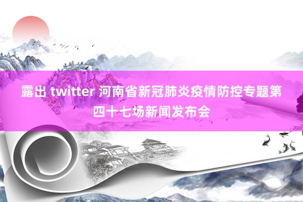 露出 twitter 河南省新冠肺炎疫情防控专题第四十七场新闻发布会