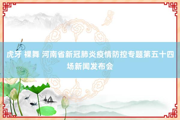 虎牙 裸舞 河南省新冠肺炎疫情防控专题第五十四场新闻发布会