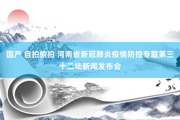 国产 自拍偷拍 河南省新冠肺炎疫情防控专题第三十二场新闻发布会