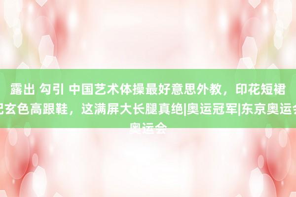 露出 勾引 中国艺术体操最好意思外教，印花短裙配玄色高跟鞋，这满屏大长腿真绝|奥运冠军|东京奥运会