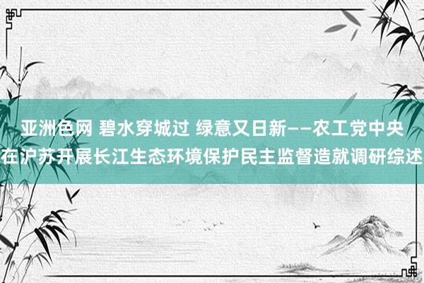 亚洲色网 碧水穿城过 绿意又日新——农工党中央在沪苏开展长江生态环境保护民主监督造就调研综述