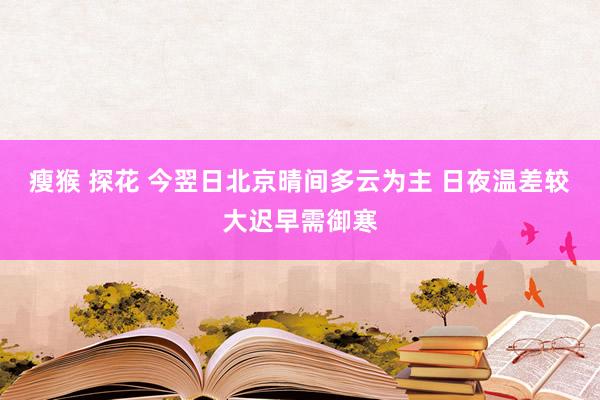 瘦猴 探花 今翌日北京晴间多云为主 日夜温差较大迟早需御寒