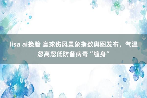 lisa ai换脸 寰球伤风景象指数舆图发布，气温忽高忽低防备病毒“缠身”