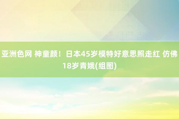 亚洲色网 神童颜！日本45岁模特好意思照走红 仿佛18岁青娥(组图)