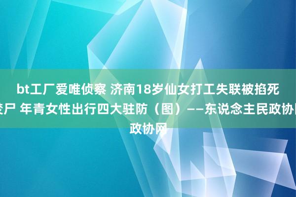 bt工厂爱唯侦察 济南18岁仙女打工失联被掐死焚尸 年青女性出行四大驻防（图）——东说念主民政协网