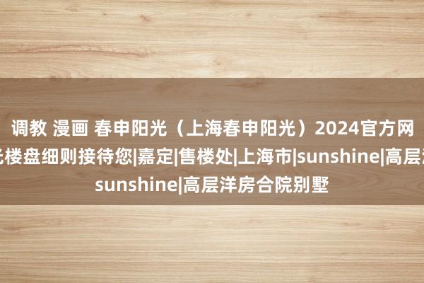 调教 漫画 春申阳光（上海春申阳光）2024官方网站丨春申阳光楼盘细则接待您|嘉定|售楼处|上海市|sunshine|高层洋房合院别墅