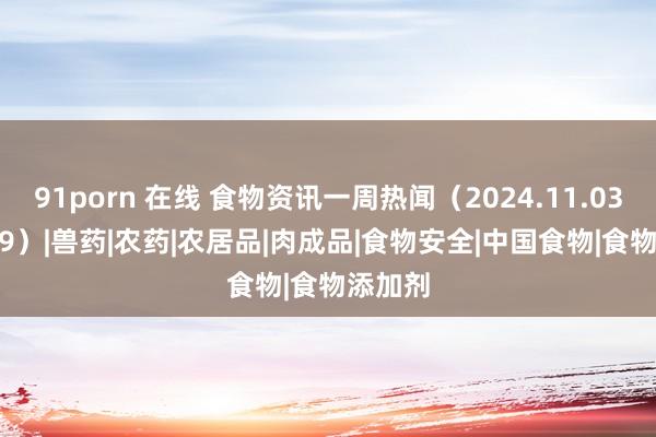 91porn 在线 食物资讯一周热闻（2024.11.03—11.09）|兽药|农药|农居品|肉成品|食物安全|中国食物|食物添加剂