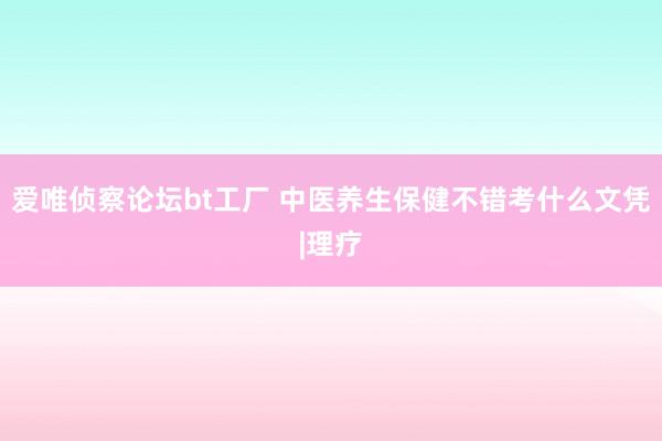 爱唯侦察论坛bt工厂 中医养生保健不错考什么文凭|理疗