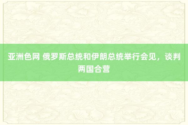 亚洲色网 俄罗斯总统和伊朗总统举行会见，谈判两国合营