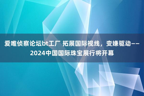 爱唯侦察论坛bt工厂 拓展国际视线，变嫌驱动——2024中国国际珠宝展行将开幕