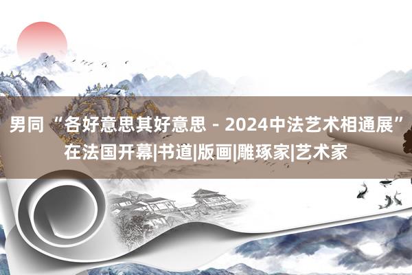 男同 “各好意思其好意思－2024中法艺术相通展”在法国开幕|书道|版画|雕琢家|艺术家