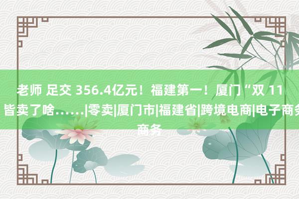 老师 足交 356.4亿元！福建第一！厦门“双 11”皆卖了啥……|零卖|厦门市|福建省|跨境电商|电子商务