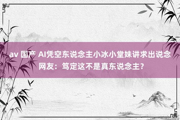 av 国产 AI凭空东说念主小冰小堂妹讲求出说念 网友：笃定这不是真东说念主？