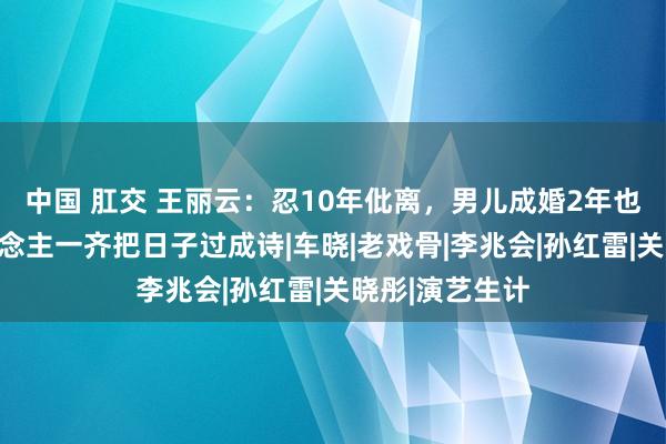 中国 肛交 王丽云：忍10年仳离，男儿成婚2年也仳离，两东说念主一齐把日子过成诗|车晓|老戏骨|李兆会|孙红雷|关晓彤|演艺生计