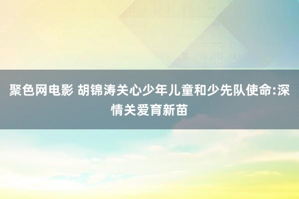 聚色网电影 胡锦涛关心少年儿童和少先队使命:深情关爱育新苗